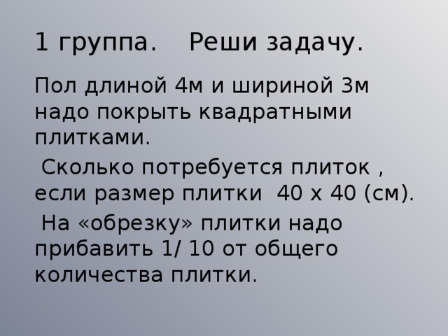 1 группа. Реши задачу.  Пол длиной 4м и шириной 3м надо покрыть квадратными плитками.  Сколько потребуется плиток , если размер плитки 40 х 40 (см).  На «обрезку» плитки надо прибавить 1/ 10 от общего количества плитки.