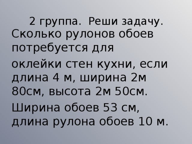 2 группа. Реши задачу. Сколько рулонов обоев потребуется для оклейки стен кухни, если длина 4 м, ширина 2м 80см, высота 2м 50см. Ширина обоев 53 см, длина рулона обоев 10 м.