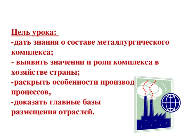 Цель урока:  - дать знания о составе металлургического комплекса;  - выявить значении и роли комплекса в хозяйстве страны;  - раскрыть особенности производственных процессов,  - доказать главные базы  размещения отраслей.