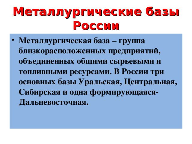 Металлургические базы России Металлургическая база – группа близкорасположенных предприятий, объединенных общими сырьевыми и топливными ресурсами. В России три основных базы Уральская, Центральная, Сибирская и одна формирующаяся- Дальневосточная. Металлургическая база – группа близкорасположенных предприятий, объединенных общими сырьевыми и топливными ресурсами. В России три основных базы Уральская, Центральная, Сибирская и одна формирующаяся- Дальневосточная. Металлургическая база – группа близкорасположенных предприятий, объединенных общими сырьевыми и топливными ресурсами. В России три основных базы Уральская, Центральная, Сибирская и одна формирующаяся- Дальневосточная.