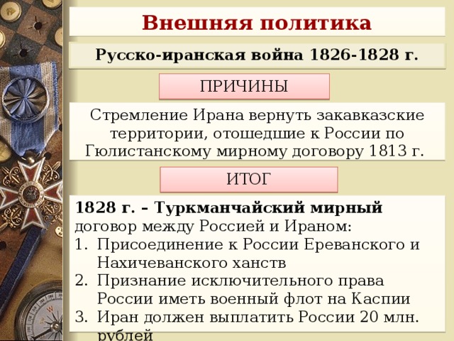 Внешняя политика Русско-иранская война 1826-1828 г. ПРИЧИНЫ  Стремление Ирана вернуть закавказские территории, отошедшие к России по Гюлистанскому мирному договору 1813 г. ИТОГ 1828 г. – Туркманчайский мирный договор между Россией и Ираном: