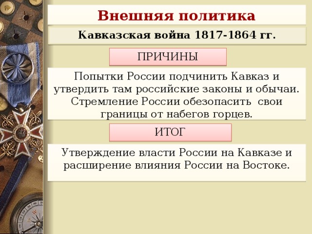 Внешняя политика Кавказская война 1817-1864 гг. ПРИЧИНЫ  Попытки России подчинить Кавказ и утвердить там российские законы и обычаи. Стремление России обезопасить свои границы от набегов горцев. ИТОГ Утверждение власти России на Кавказе и расширение влияния России на Востоке.