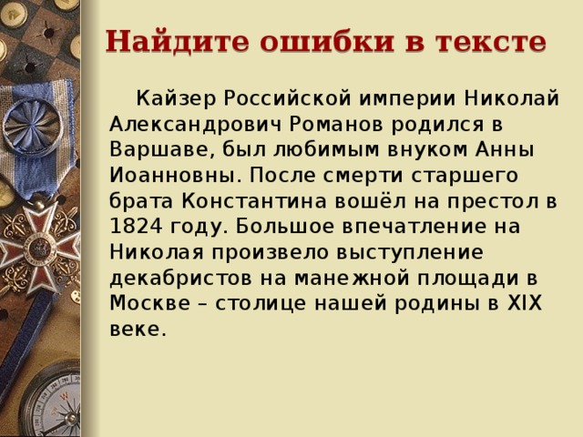 Найдите ошибки в тексте  Кайзер Российской империи Николай Александрович Романов родился в Варшаве, был любимым внуком Анны Иоанновны. После смерти старшего брата Константина вошёл на престол в 1824 году. Большое впечатление на Николая произвело выступление декабристов на манежной площади в Москве – столице нашей родины в XIX веке.