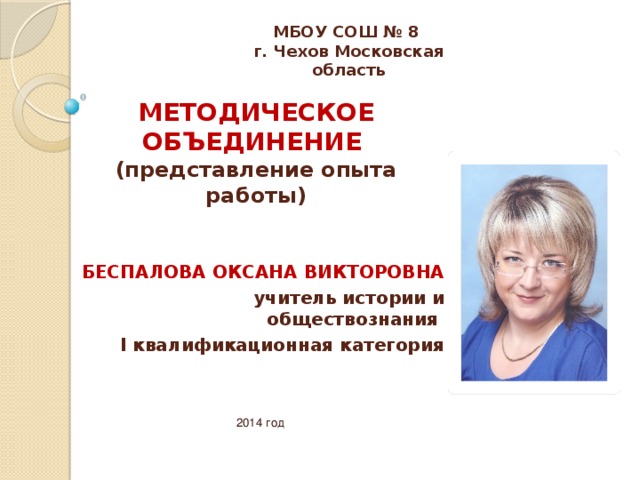 МБОУ СОШ № 8 г. Чехов Московская область МЕТОДИЧЕСКОЕ ОБЪЕДИНЕНИЕ  (представление опыта работы) БЕСПАЛОВА ОКСАНА ВИКТОРОВНА учитель истории и обществознания I квалификационная категория 2014 год