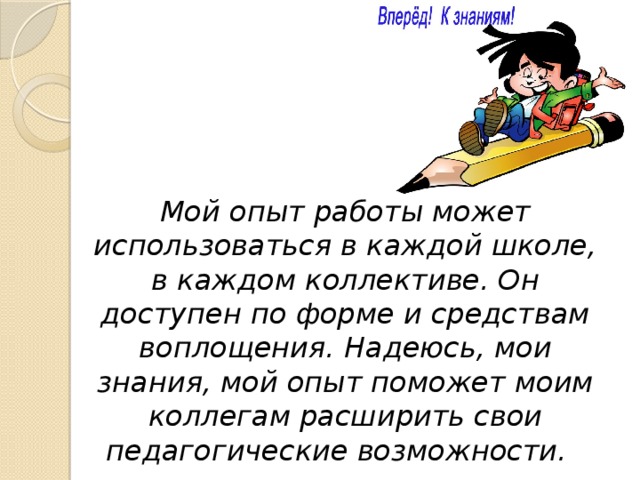 Мой опыт работы может использоваться в каждой школе, в каждом коллективе. Он доступен по форме и средствам воплощения. Надеюсь, мои знания, мой опыт поможет моим коллегам расширить свои педагогические возможности.