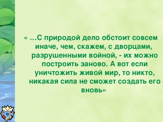 « …С природой дело обстоит совсем иначе, чем, скажем, с дворцами, разрушенными войной, - их можно построить заново. А вот если уничтожить живой мир, то никто, никакая сила не сможет создать его вновь»