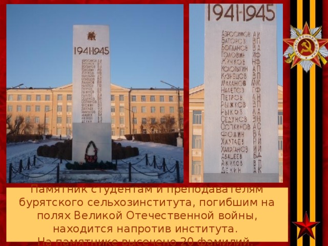 Памятник студентам и преподавателям бурятского сельхозинститута, погибшим на полях Великой Отечественной войны, находится напротив института.  На памятнике высечено 20 фамилий.  .