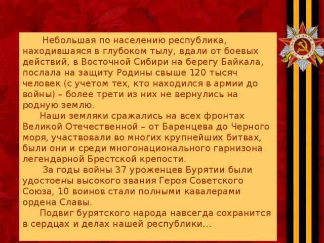 Небольшая по населению республика, находившаяся в глубоком тылу, вдали от боевых действий, в Восточной Сибири на берегу Байкала, послала на защиту Родины свыше 120 тысяч человек (с учетом тех, кто находился в армии до войны) – более трети из них не вернулись на родную землю.  Наши земляки сражались на всех фронтах Великой Отечественной – от Баренцева до Черного моря, участвовали во многих крупнейших битвах, были они и среди многонационального гарнизона легендарной Брестской крепости.  За годы войны 37 уроженцев Бурятии были удостоены высокого звания Героя Советского Союза, 10 воинов стали полными кавалерами ордена Славы.  Подвиг бурятского народа навсегда сохранится в сердцах и делах нашей республики…