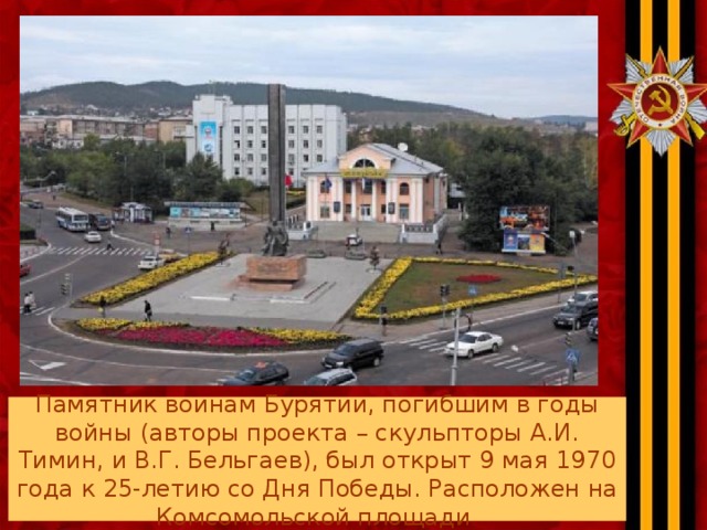 Памятник воинам Бурятии, погибшим в годы войны (авторы проекта – скульпторы А.И. Тимин, и В.Г. Бельгаев), был открыт 9 мая 1970 года к 25-летию со Дня Победы. Расположен на Комсомольской площади