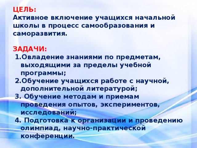 ЦЕЛЬ: Активное включение учащихся начальной школы в процесс самообразования и саморазвития.   ЗАДАЧИ: 1.Овладение знаниями по предметам, выходящими за пределы учебной программы; 2.Обучение учащихся работе с научной, дополнительной литературой; 3. Обучение методам и приемам проведения опытов, экспериментов, исследований; 4. Подготовка к организации и проведению олимпиад, научно-практической конференции.