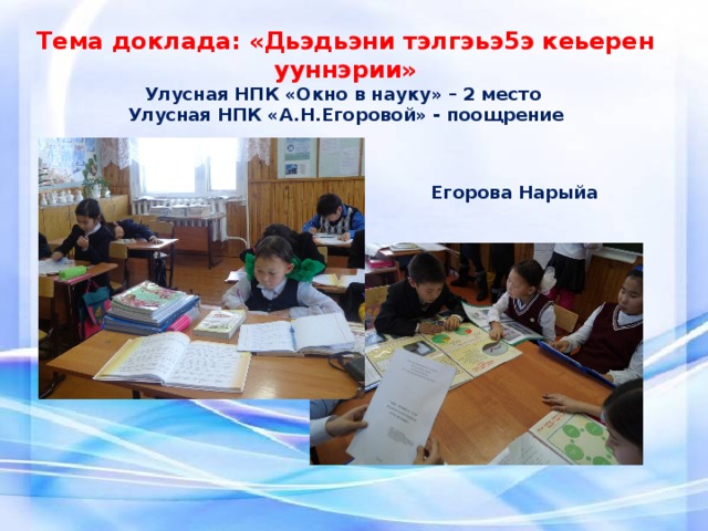 Тема доклада: «Дьэдьэни тэлгэьэ5э кеьерен ууннэрии» Улусная НПК «Окно в науку» – 2 место Улусная НПК «А.Н.Егоровой» - поощрение Егорова Нарыйа