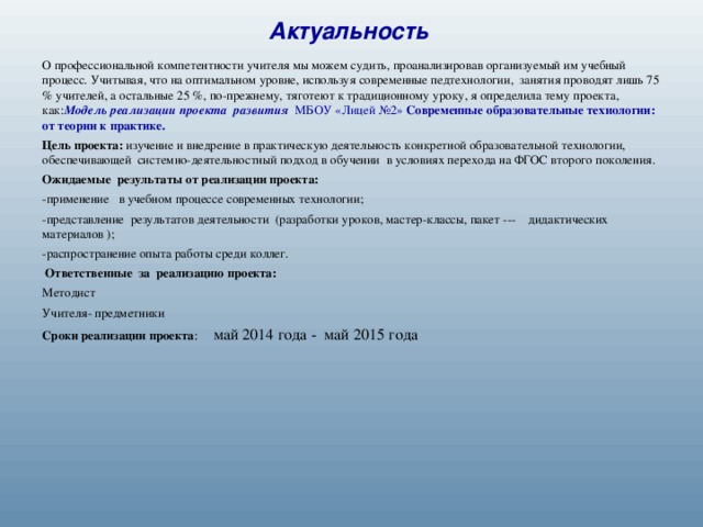 Актуальность   О профессиональной компетентности учителя мы можем судить, проанализировав организуемый им учебный процесс. Учитывая, что на оптимальном уровне, используя современные педтехнологии, занятия проводят лишь 75 % учителей, а остальные 25 %, по-прежнему, тяготеют к традиционному уроку, я определила тему проекта, как: Модель реализации проекта развития МБОУ «Лицей №2» Современные образовательные технологии: от теории к практике. Цель проекта: изучение и внедрение в практическую деятельность конкретной образовательной технологии, обеспечивающей системно-деятельностный подход в обучении в условиях перехода на ФГОС второго поколения. Ожидаемые результаты от реализации проекта: -применение в учебном процессе современных технологии; -представление результатов деятельности (разработки уроков, мастер-классы, пакет --- дидактических материалов ); -распространение опыта работы среди коллег.  Ответственные за реализацию проекта: Методист Учителя- предметники Сроки реализации проекта : май 2014 года - май 2015 года