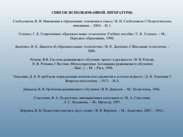 СПИСОК ИСПОЛЬЗОВАННОЙ ЛИТЕРАТУРЫ: Слободчиков, В. И. Инновации в образовании: основания и смысл / В. И. Слободчиков // Педагогические инновации. – 2004. - № 1. Селевко, Г. К. Современные образовательные технологии: Учебное пособие / Г. К. Селевко. – М.: Народное образование, 1998. Дьяченко, В. К. Диалоги об образовательных технологиях / В. К. Дьяченко // Школьные технологии. – 2000. Репкин, В.В. Система развивающего обучения: проект и реальность / В. В. Репкин,  Н. В. Репкина // Вестник (Международная Ассоциация развивающего обучения) . – Вып. 2. – М. – Рига, 1998. Эльконин, Д. Б. К проблеме периодизации психического развития в детском возрасте / Д. Б. Эльконин // Вопросы психологии. – 1971. - № 4. Давыдов, В. В. Проблемы развивающего обучения / В. В. Давыдов. – М.: Педагогика, 1986. Сластенин, В. А. Педагогика: инновационная деятельность / В. А. Сластенин,  Л. С. Подымова. – М.: Магистр, 1997. Воронов, В. В. Педагогика школы в двух словах / В. В. Воронов. – М.: Академия, 2003. – 390 с.