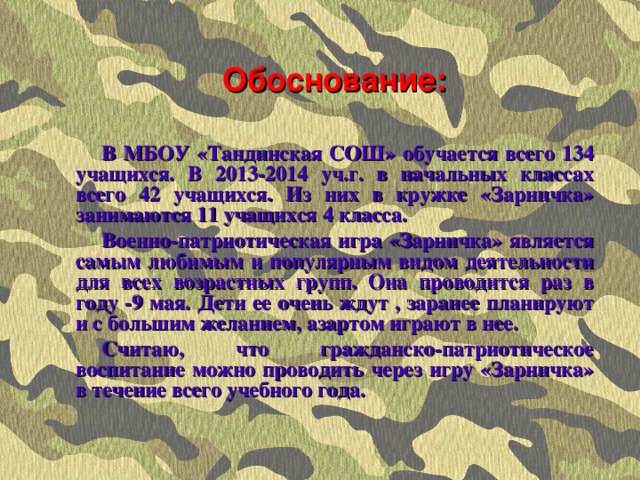 Обоснование: В МБОУ «Тандинская СОШ» обучается всего 134 учащихся. В 2013-2014 уч.г. в начальных классах всего 42 учащихся. Из них в кружке «Зарничка» занимаются 11 учащихся 4 класса. Военно-патриотическая игра «Зарничка» является самым любимым и популярным видом деятельности для всех возрастных групп. Она проводится раз в году -9 мая. Дети ее очень ждут , заранее планируют и с большим желанием, азартом играют в нее. Считаю, что гражданско-патриотическое воспитание можно проводить через игру «Зарничка» в течение всего учебного года.