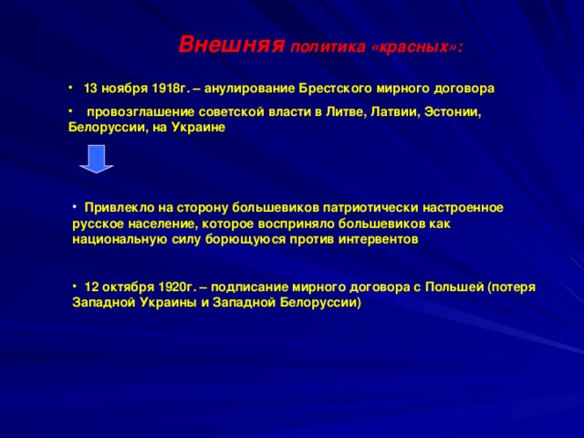 Внешняя политика «красных»:  13 ноября 1918г. – анулирование Брестского мирного договора  провозглашение советской власти в Литве, Латвии, Эстонии, Белоруссии, на Украине   Привлекло на сторону большевиков патриотически настроенное русское население, которое восприняло большевиков как национальную силу борющуюся против интервентов