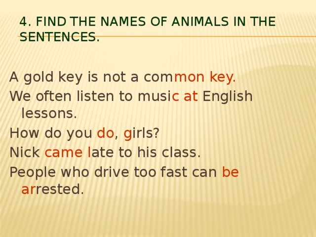 4. Find the names of animals in the sentences.   A gold key is not a com mon key. We often listen to musi c  at English lessons. How do you do , g irls? Nick came l ate to his class. People who drive too fast can be ar rested.