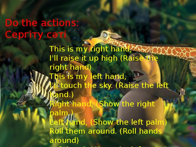 Do the actions:  Сергіту сәті This is my right hand, I'll raise it up high (Raise the right hand) This is my left hand, I'll touch the sky. (Raise the left hand.) Right hand, (Show the right palm.) Left hand, (Show the left palm) Roll them around. (Roll hands around) Left hand, (Show the left palm) Right hand, (Show the right palm) Turn around, turn around.