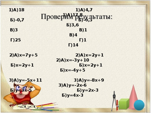 1)А)18 1)А)4,7 1)А)17,8  Б)-0,7 Б)-0,3 Б)3,6  В)3 В)1 В)4  Г)25 Г)1 Г)14   2)А)х=7у+5 2)А)х=2у+1 2)А)х=-3у+10  Б)х=2у+1 Б)х=2у+1 Б)х=-4у+5   3)А)у=-5х+11 3)А)у=-8х+9 3)А)у=-2х-6  Б)у=3х-5 Б)у=2х-3 Б)у=4х-3   Проверим результаты: