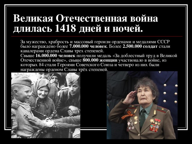 Великая Отечественная война длилась 1418 дней и ночей.  За мужество, храбрость и массовый героизм орденами и медалями СССР было награждено более 7.000.000 человек . Более 2.500.000 солдат стали кавалерами ордена Славы трех степеней.  Свыше 16.000.000 человек получили медаль «За доблестный труд в Великой Отечественной войне», свыше 800.000 женщин участвовало в войне, из которых 84 стали Героями Советского Союза и четверо из них были награждены орденом Славы трёх степеней.