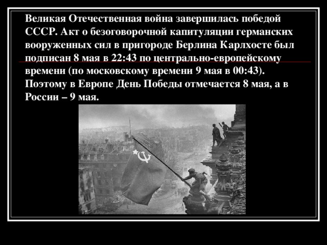 Великая Отечественная война завершилась победой СССР. Акт о безоговорочной капитуляции германских вооруженных сил в пригороде Берлина Карлхосте был подписан 8 мая в 22:43 по центрально-европейскому времени (по московскому времени 9 мая в 00:43). Поэтому в Европе День Победы отмечается 8 мая, а в России – 9 мая.