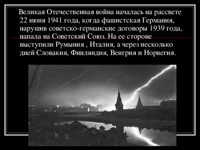 Великая Отечественная война началась на рассвете 22 июня 1941 года, когда фашистская Германия, нарушив советско-германские договоры 1939 года, напала на Советский Союз. На ее стороне выступили Румыния , Италия, а через несколько дней Словакия, Финляндия, Венгрия и Норвегия.