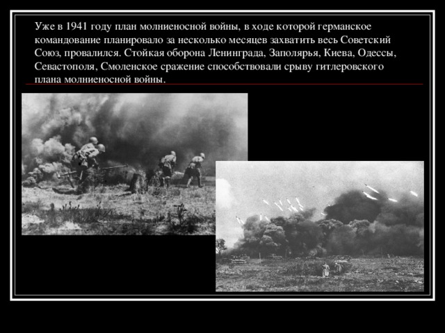 Уже в 1941 году план молниеносной войны, в ходе которой германское командование планировало за несколько месяцев захватить весь Советский Союз, провалился. Стойкая оборона Ленинграда, Заполярья, Киева, Одессы, Севастополя, Смоленское сражение способствовали срыву гитлеровского плана молниеносной войны.