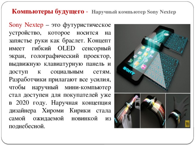 Компьютеры будущего - Наручный компьютер Sony Nextep Sony Nextep – это футуристическое устройство, которое носится на запястье руки как браслет. Концепт имеет гибкий OLED сенсорный экран, голографический проектор, выдвижную клавиатурную панель и доступ к социальным сетям. Разработчики прилагают все усилия, чтобы наручный мини-компьютер стал доступен для покупателей уже в 2020 году. Наручная концепция дизайнера Хироми Кирики стала самой ожидаемой новинкой из поднебесной.