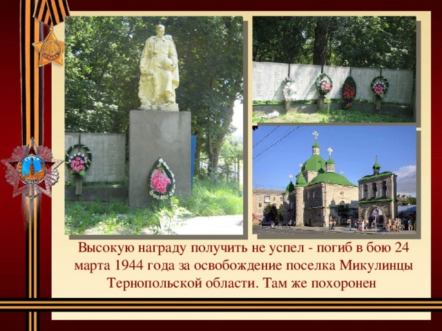 Высокую награду получить не успел - погиб в бою 24 марта 1944 года за освобождение поселка Микулинцы Тернопольской области. Там же похоронен