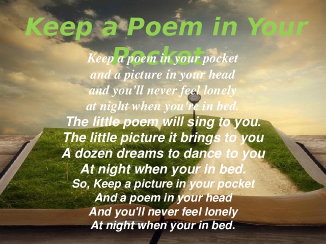 Keep a Poem in Your Pocket   Keep a poem in your pocket  and a picture in your head  and you'll never feel lonely  at night when you're in bed. The little poem will sing to you.  The little picture it brings to you  A dozen dreams to dance to you  At night when your in bed. So, Keep a picture in your pocket  And a poem in your head  And you'll never feel lonely  At night when your in bed.