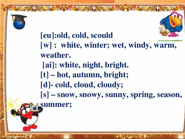 [eu]:old, cold, scould  [w] : white, winter; wet, windy, warm, weather.  [ai]: white, night, bright.  [t] – hot, autumn, bright;  [d]- cold, cloud, cloudy;  [s] – snow, snowy, sunny, spring, season, summer;