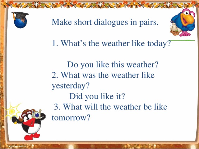 Make short dialogues in pairs. 1. What’s the weather like today?  Do you like this weather? 2. What was the weather like yesterday?  Did you like it?  3. What will the weather be like tomorrow?