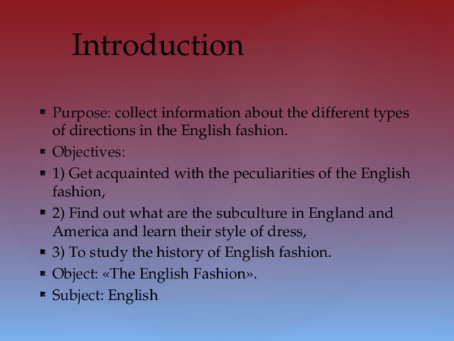 Purpose: collect information about the different types of directions in the English fashion. Objectives:  Introduction 1) Get acquainted with the peculiarities of the English fashion, 2) Find out what are the subculture in England and America and learn their style of dress, 3) To study the history of English fashion. Object: «The English Fashion». Subject: English