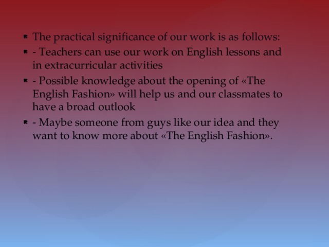 The practical significance of our work is as follows: - Teachers can use our work on English lessons and in extracurricular activities - Possible knowledge about the opening of «The English Fashion» will help us and our classmates to have a broad outlook - Maybe someone from guys like our idea and they want to know more about «The English Fashion».