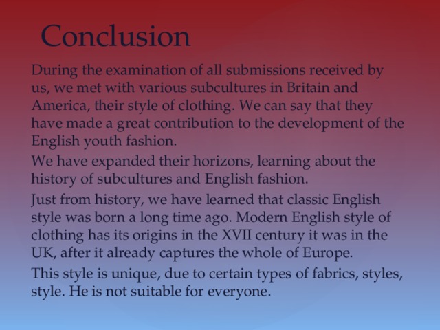 Conclusion During the examination of all submissions received by us, we met with various subcultures in Britain and America, their style of clothing. We can say that they have made a great contribution to the development of the English youth fashion. We have expanded their horizons, learning about the history of subcultures and English fashion. Just from history, we have learned that classic English style was born a long time ago. Modern English style of clothing has its origins in the XVII century it was in the UK, after it already captures the whole of Europe. This style is unique, due to certain types of fabrics, styles, style. He is not suitable for everyone.