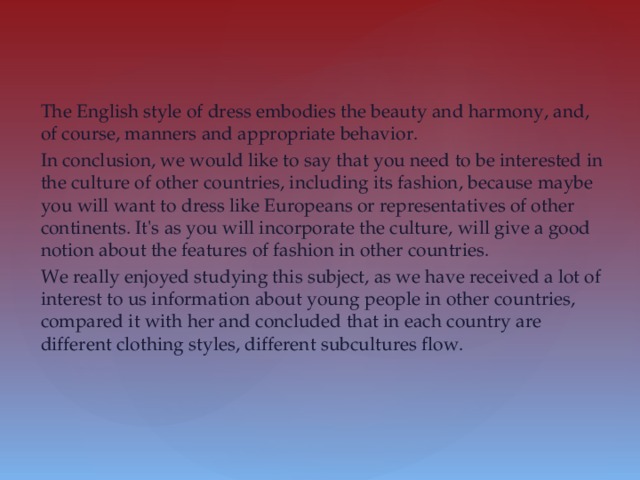 The English style of dress embodies the beauty and harmony, and, of course, manners and appropriate behavior. In conclusion, we would like to say that you need to be interested in the culture of other countries, including its fashion, because maybe you will want to dress like Europeans or representatives of other continents. It's as you will incorporate the culture, will give a good notion about the features of fashion in other countries. We really enjoyed studying this subject, as we have received a lot of interest to us information about young people in other countries, compared it with her and concluded that in each country are different clothing styles, different subcultures flow.