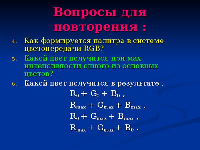Вопросы для повторения : Как формируется палитра в системе цветопередачи RGB ? Какой цвет получится при мах интенсивности одного из основных цветов? Какой цвет получится в результате :  R 0  +  G 0  +  B 0 ,  R max  +  G max  +  B max ,  R 0  +  G max  +  B max ,  R max  +  G max  +  B 0 .