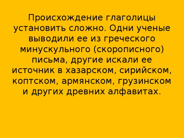 Происхождение глаголицы установить сложно. Одни ученые выводили ее из греческого минускульного (скорописного) письма, другие искали ее источник в хазарском, сирийском, коптском, армянском, грузинском и других древних алфавитах.