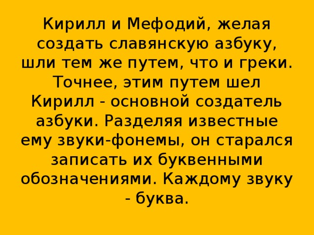 Кирилл и Мефодий, желая создать славянскую азбуку, шли тем же путем, что и греки. Точнее, этим путем шел Кирилл - основной создатель азбуки. Разделяя известные ему звуки-фонемы, он старался записать их буквенными обозначениями. Каждому звуку - буква.