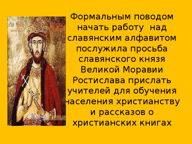 Формальным поводом начать работу над славянским алфавитом послужила просьба славянского князя Великой Моравии Ростислава прислать учителей для обучения населения христианству и рассказов о христианских книгах