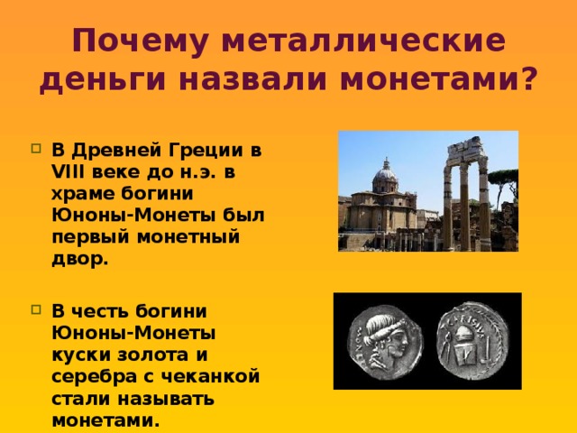 Почему металлические деньги назвали монетами? В Древней Греции в VIII веке до н.э. в храме богини Юноны-Монеты был первый монетный двор.  В честь богини Юноны-Монеты куски золота и серебра с чеканкой стали называть монетами.