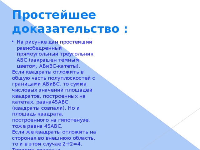 Простейшее доказательство : На рисунке дан простейший равнобедренный прямоугольный треугольник ABC (закрашен тёмным цветом, ABиBC-катеты). Если квадраты отложить в общую часть полуплоскостей с границами ABиBC, то сумма числовых значений площадей квадратов, построенных на катетах, равна4SABC (квадраты совпали). Но и площадь квадрата, построенного на гипотенузе, тоже равна 4SABC. Если же квадраты отложить на сторонах во внешнюю область, то и в этом случае 2+2=4. Теорема доказана.