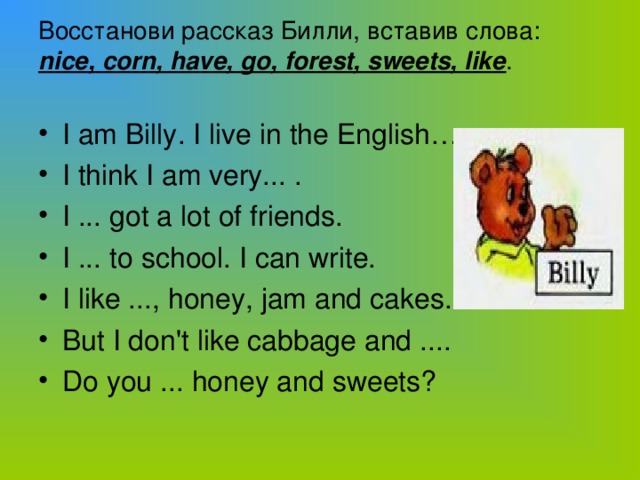 Boccтанови рассказ Билли, вставив слова:  nice, corn, have, go, forest, sweets, like .   I am Billy. I live in the English… I think I am very... . I ... got a lot of friends. I ... to school. I can write. I like ..., honey, jam and cakes. But I don't like cabbage and .... Do you ... honey and sweets?