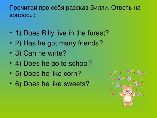 Прочитай про себя рассказ Билли. Ответь на вопросы:   1) Does Billy live in the forest? 2) Has he got many friends? 3) Can he write? 4) Does he go to school? 5) Does he like corn? 6) Does he like sweets?