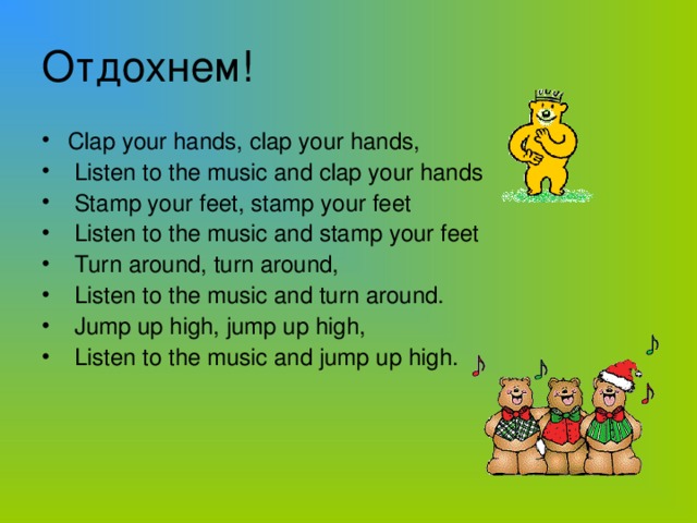 Отдохнем! Clap your hands, clap your hands,  Listen to the music and clap your hands  Stamp your feet, stamp your feet  Listen to the music and stamp your feet  Turn around, turn around,  Listen to the music and turn around.  Jump up high, jump up high,  Listen to the music and jump up high.
