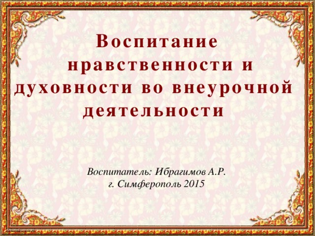 Воспитание  нравственности и духовности во внеурочной деятельности  Воспитатель: Ибрагимов А.Р. г. Симферополь 2015