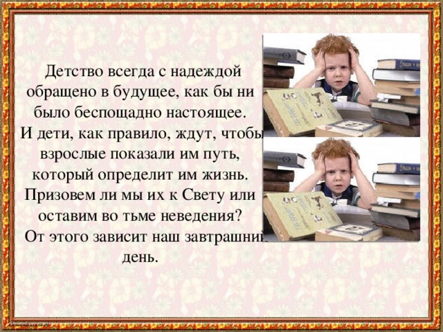 Детство всегда с надеждой обращено в будущее, как бы ни было беспощадно настоящее.  И дети, как правило, ждут, чтобы взрослые показали им путь, который определит им жизнь. Призовем ли мы их к Свету или оставим во тьме неведения?  От этого зависит наш завтрашний день.