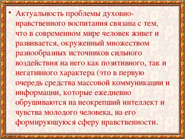 Актуальность проблемы духовно-нравственного воспитания связана с тем, что в современном мире человек живет и развивается, окруженный множеством разнообразных источников сильного воздействия на него как позитивного, так и негативного характера (это в первую очередь средства массовой коммуникации и информации, которые ежедневно обрушиваются на неокрепший интеллект и чувства молодого человека, на его формирующуюся сферу нравственности.