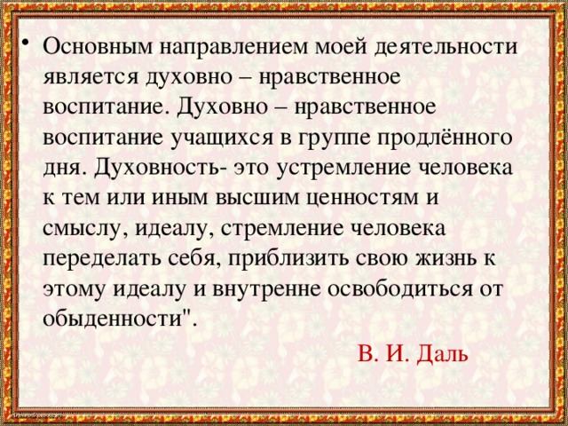 Основным направлением моей деятельности является духовно – нравственное воспитание. Духовно – нравственное воспитание учащихся в группе продлённого дня. Духовность- это устремление человека к тем или иным высшим ценностям и смыслу, идеалу, стремление человека переделать себя, приблизить свою жизнь к этому идеалу и внутренне освободиться от обыденности