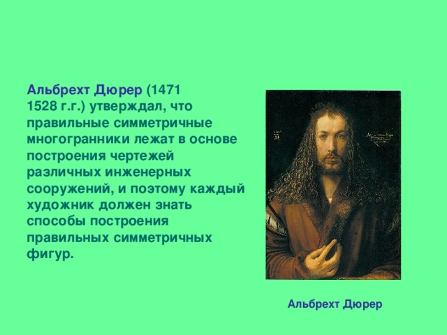 Альбрехт Дюрер (1471 1528 г.г.) утверждал, что правильные симметричные многогранники лежат в основе построения чертежей различных инженерных сооружений, и поэтому каждый художник должен знать способы построения правильных симметричных фигур.    Альбрехт Дюрер