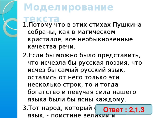 Моделирование текста 1.Потому что в этих стихах Пушкина собраны, как в магическом кристалле, все необыкновенные качества речи. 2.Если бы можно было представить, что исчезла бы русская поэзия, что исчез бы самый русский язык, остались от него только эти несколько строк, то и тогда богатство и певучая сила нашего языка были бы ясны каждому. 3.Тот народ, который создал такой язык, - поистине великий и счастливый народ. Ответ : 2,1,3